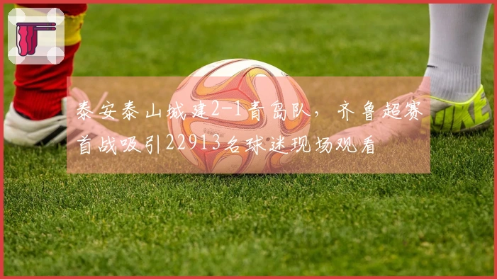 泰安泰山城建2-1青岛队，齐鲁超赛首战吸引22913名球迷现场观看