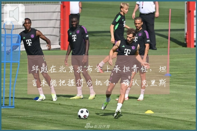 邱彪在北京发布会上承担责任，坦言未能把握得分机会，确认克里斯仍未恢复健康
