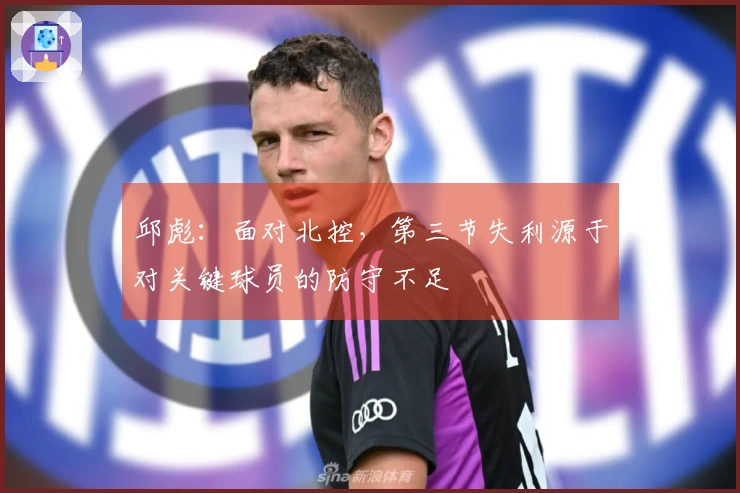 邱彪：面对北控，第三节失利源于对关键球员的防守不足