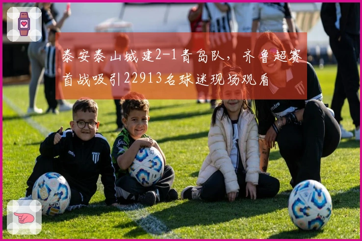 泰安泰山城建2-1青岛队，齐鲁超赛首战吸引22913名球迷现场观看