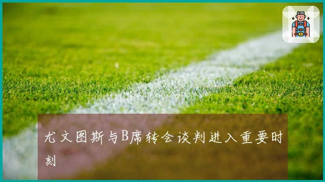 尤文图斯与B席转会谈判进入重要时刻