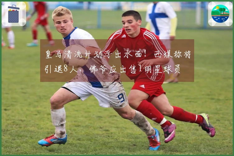 皇马清洗计划浮出水面！西媒称将引退8人，佛爷应出售1明星球员