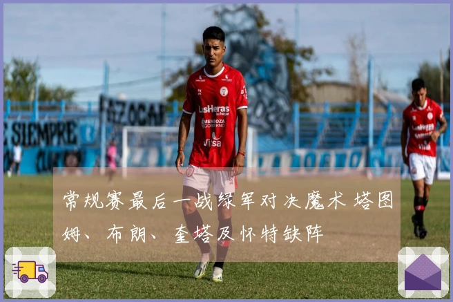 常规赛最后一战绿军对决魔术 塔图姆、布朗、奎塔及怀特缺阵