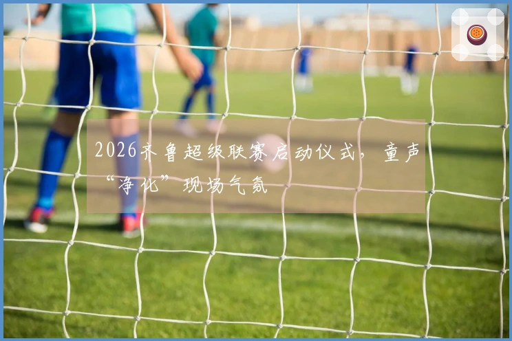 2026齐鲁超级联赛启动仪式，童声“净化”现场气氛
