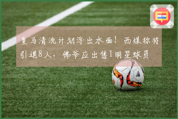皇马清洗计划浮出水面！西媒称将引退8人，佛爷应出售1明星球员