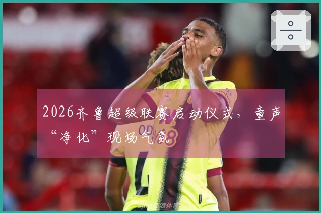 2026齐鲁超级联赛启动仪式，童声“净化”现场气氛